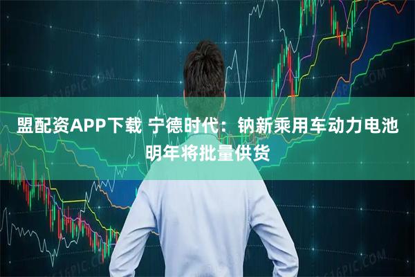 盟配资APP下载 宁德时代：钠新乘用车动力电池明年将批量供货