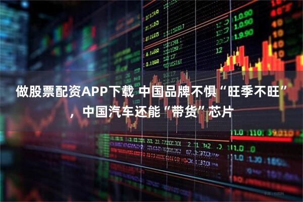 做股票配资APP下载 中国品牌不惧“旺季不旺”，中国汽车还能“带货”芯片