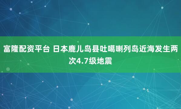 富隆配资平台 日本鹿儿岛县吐噶喇列岛近海发生两次4.7级地震