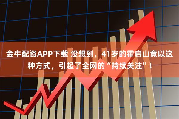 金牛配资APP下载 没想到，41岁的霍启山竟以这种方式，引起了全网的“持续关注”！