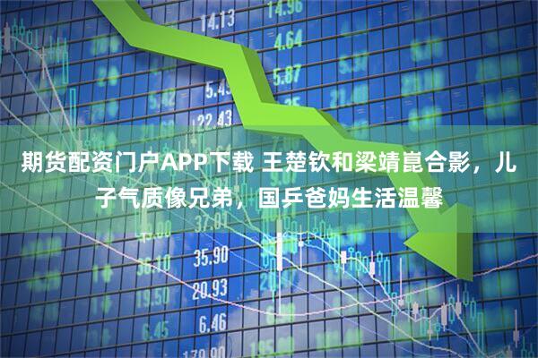 期货配资门户APP下载 王楚钦和梁靖崑合影，儿子气质像兄弟，国乒爸妈生活温馨