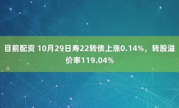 目前配资 10月29日寿22转债上涨0.14%，转股溢价率119.04%