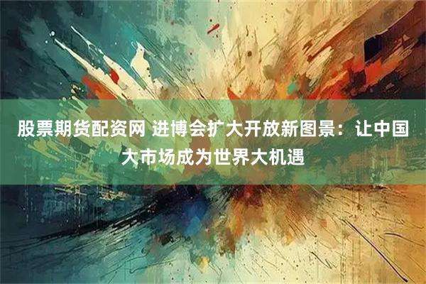 股票期货配资网 进博会扩大开放新图景：让中国大市场成为世界大机遇