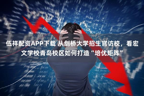 伍祥配资APP下载 从剑桥大学招生官访校，看宏文学校青岛校区如何打造“培优矩阵”