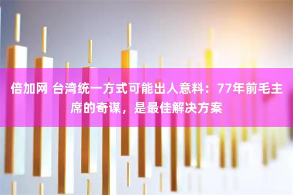 倍加网 台湾统一方式可能出人意料：77年前毛主席的奇谋，是最佳解决方案