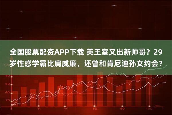 全国股票配资APP下载 英王室又出新帅哥？29岁性感学霸比肩威廉，还曾和肯尼迪孙女约会？