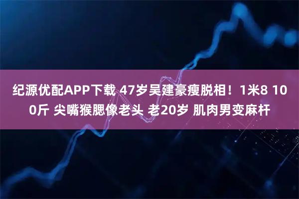 纪源优配APP下载 47岁吴建豪瘦脱相！1米8 100斤 尖嘴猴腮像老头 老20岁 肌肉男变麻杆