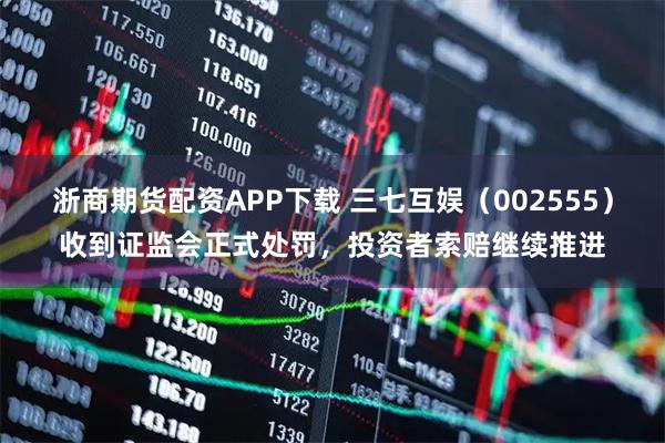 浙商期货配资APP下载 三七互娱(002555)收到证监会正式处罚,投资者索赔继续推进