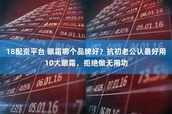 18配资平台 眼霜哪个品牌好？抗初老公认最好用10大眼霜，拒绝做无用功