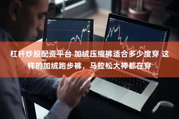 杠杆炒股配资平台 加绒压缩裤适合多少度穿 这样的加绒跑步裤，马拉松大神都在穿
