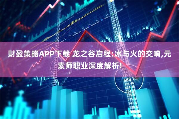 财盈策略APP下载 龙之谷启程:冰与火的交响,元素师职业深度解析!