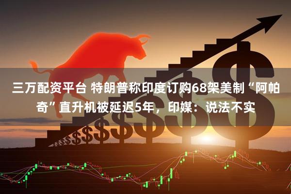 三万配资平台 特朗普称印度订购68架美制“阿帕奇”直升机被延迟5年，印媒：说法不实