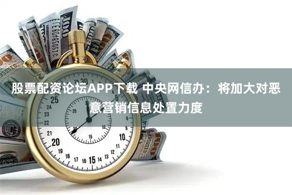 股票配资论坛APP下载 中央网信办：将加大对恶意营销信息处置力度