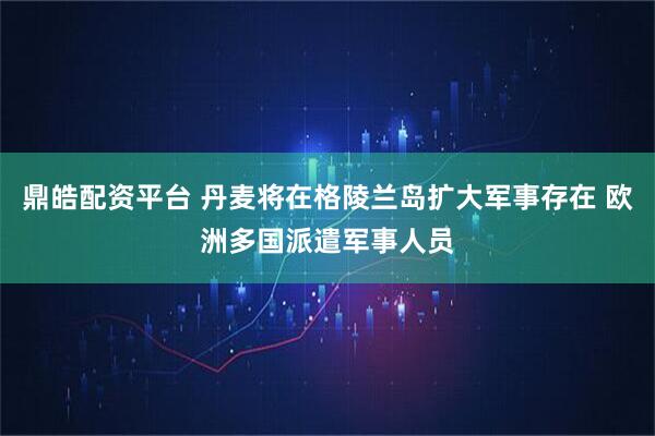 鼎皓配资平台 丹麦将在格陵兰岛扩大军事存在 欧洲多国派遣军事人员