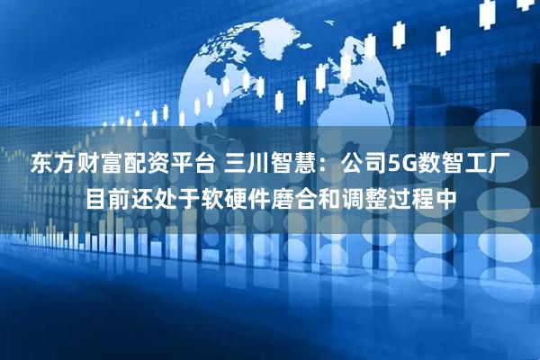 东方财富配资平台 三川智慧：公司5G数智工厂目前还处于软硬件磨合和调整过程中