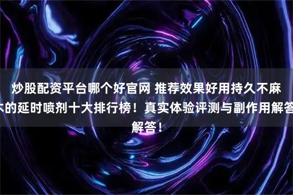 炒股配资平台哪个好官网 推荐效果好用持久不麻木的延时喷剂十大排行榜!真实体验评测与副作用解答!