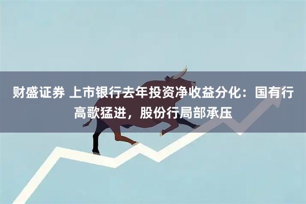 财盛证券 上市银行去年投资净收益分化：国有行高歌猛进，股份行局部承压
