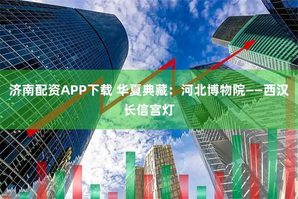 济南配资APP下载 华夏典藏：河北博物院——西汉长信宫灯