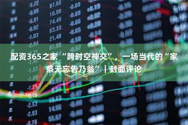 配资365之家 “跨时空神交”，一场当代的“家祭无忘告乃翁”｜封面评论