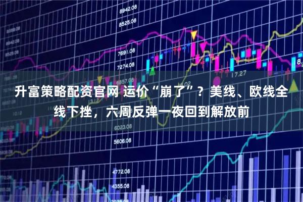 升富策略配资官网 运价“崩了”？美线、欧线全线下挫，六周反弹一夜回到解放前
